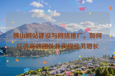 佛山網(wǎng)站建設(shè)與網(wǎng)絡(luò)推廣，如何打造高效團(tuán)隊(duì)并實(shí)現(xiàn)業(yè)務(wù)增長(zhǎng)