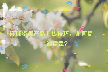 環(huán)球資源產(chǎn)品上傳技巧，如何提升詢盤量？
