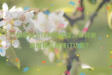 廣州旅游公司網(wǎng)站建設(shè)，如何嵌入地圖和線路預(yù)訂功能？
