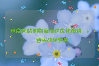 電商網(wǎng)站的物流配送優(yōu)化策略，運營實戰(zhàn)經(jīng)驗談