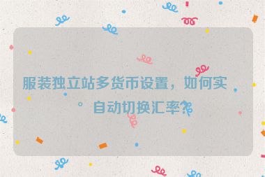 服裝獨(dú)立站多貨幣設(shè)置，如何實(shí)現(xiàn)自動切換匯率？