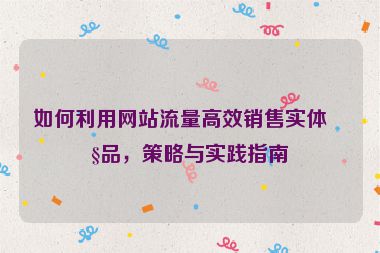 如何利用網(wǎng)站流量高效銷售實(shí)體產(chǎn)品，策略與實(shí)踐指南