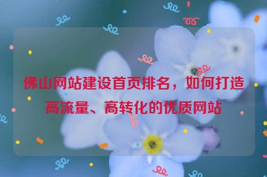 佛山網(wǎng)站建設(shè)首頁排名，如何打造高流量、高轉(zhuǎn)化的優(yōu)質(zhì)網(wǎng)站