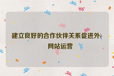 建立良好的合作伙伴關(guān)系促進外貿(mào)網(wǎng)站運營