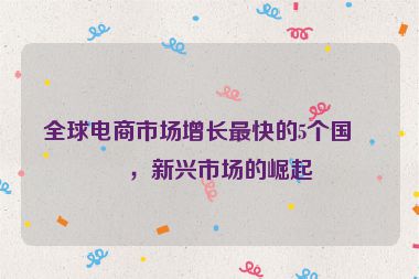 全球電商市場(chǎng)增長(zhǎng)最快的5個(gè)國家，新興市場(chǎng)的崛起