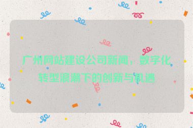 廣州網(wǎng)站建設(shè)公司新聞，數(shù)字化轉(zhuǎn)型浪潮下的創(chuàng)新與機(jī)遇