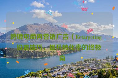 跨境電商再營銷廣告（Retargeting）設置技巧，提升轉(zhuǎn)化率的終極指南