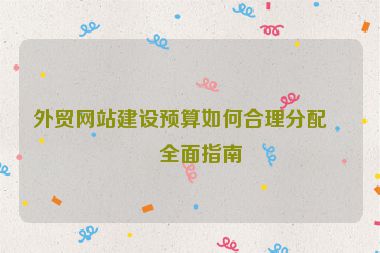 外貿(mào)網(wǎng)站建設(shè)預(yù)算如何合理分配？全面指南