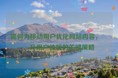 如何為移動用戶優(yōu)化網(wǎng)站內(nèi)容，提升用戶體驗的關(guān)鍵策略