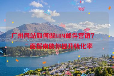 廣州網(wǎng)站如何做EDM郵件營(yíng)銷？全面指南助你提升轉(zhuǎn)化率