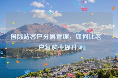 國際站客戶分層管理，如何讓老客戶復(fù)購率提升50%