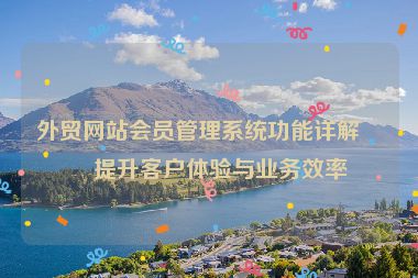 外貿(mào)網(wǎng)站會(huì)員管理系統(tǒng)功能詳解，提升客戶體驗(yàn)與業(yè)務(wù)效率