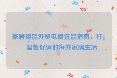 家居用品外貿(mào)電商選品指南，打造溫馨舒適的海外家居生活