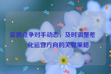 監(jiān)測(cè)競(jìng)爭(zhēng)對(duì)手動(dòng)態(tài)，及時(shí)調(diào)整差異化運(yùn)營(yíng)方向的關(guān)鍵策略