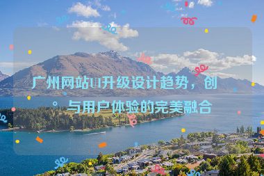 廣州網(wǎng)站UI升級(jí)設(shè)計(jì)趨勢(shì)，創(chuàng)新與用戶體驗(yàn)的完美融合