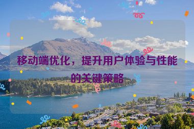 移動端優(yōu)化，提升用戶體驗與性能的關(guān)鍵策略