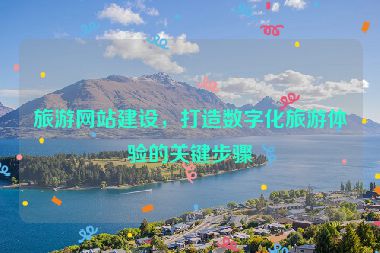 旅游網(wǎng)站建設(shè)，打造數(shù)字化旅游體驗(yàn)的關(guān)鍵步驟