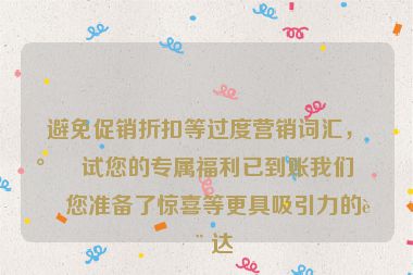 避免促銷折扣等過度營銷詞匯，嘗試您的專屬福利已到賬我們?yōu)槟鷾蕚淞梭@喜等更具吸引力的表達