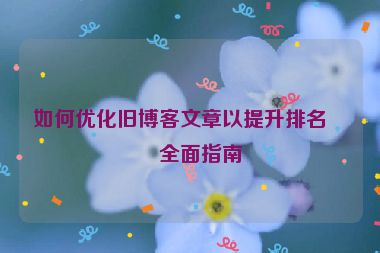 如何優(yōu)化舊博客文章以提升排名，全面指南