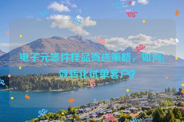 電子元器件樣品寄送策略，如何高效轉(zhuǎn)化試單客戶？