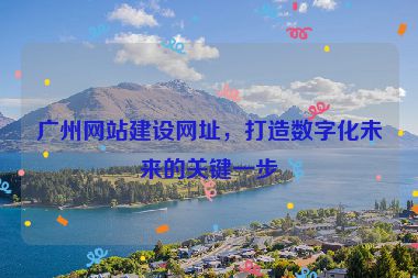 廣州網(wǎng)站建設(shè)網(wǎng)址，打造數(shù)字化未來的關(guān)鍵一步