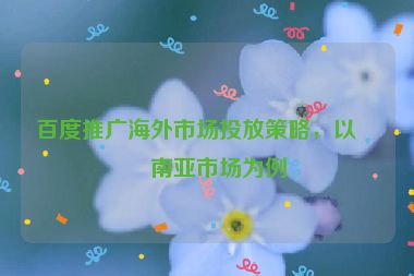 百度推廣海外市場(chǎng)投放策略，以東南亞市場(chǎng)為例