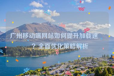 廣州移動(dòng)端網(wǎng)站如何提升加載速度？全面優(yōu)化策略解析