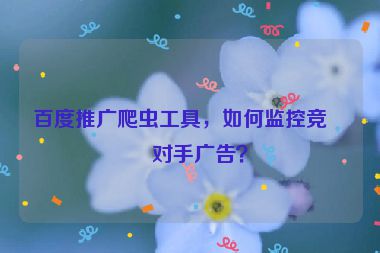 百度推廣爬蟲工具，如何監(jiān)控競(jìng)爭(zhēng)對(duì)手廣告？
