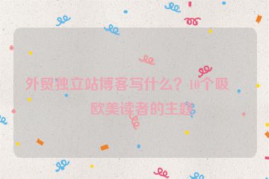 外貿(mào)獨立站博客寫什么？10個吸引歐美讀者的主題
