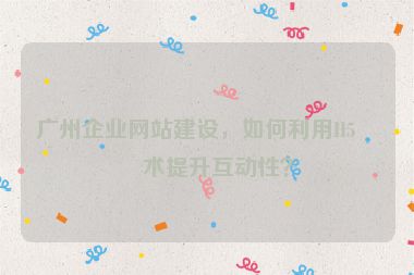 廣州企業(yè)網(wǎng)站建設(shè)，如何利用H5技術(shù)提升互動性？