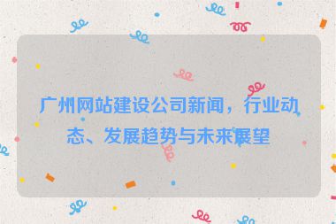 廣州網(wǎng)站建設(shè)公司新聞，行業(yè)動態(tài)、發(fā)展趨勢與未來展望
