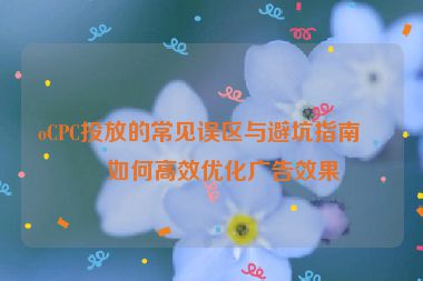 oCPC投放的常見誤區(qū)與避坑指南，如何高效優(yōu)化廣告效果