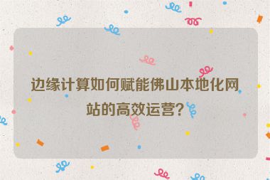 邊緣計算如何賦能佛山本地化網(wǎng)站的高效運營？