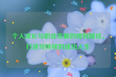 個(gè)人成長(zhǎng)與職業(yè)發(fā)展的規(guī)劃路徑，打造可持續(xù)的成功人生