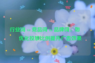 行業(yè)詞 vs 競(jìng)品詞 vs 品牌詞，如何優(yōu)化投放比例提升廣告效果