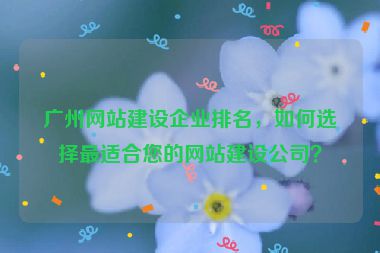 廣州網(wǎng)站建設(shè)企業(yè)排名，如何選擇最適合您的網(wǎng)站建設(shè)公司？