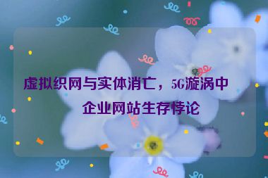 虛擬織網(wǎng)與實(shí)體消亡，5G漩渦中的企業(yè)網(wǎng)站生存悖論