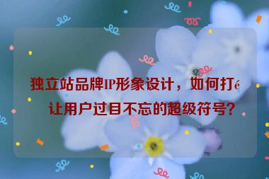 獨(dú)立站品牌IP形象設(shè)計(jì)，如何打造讓用戶過(guò)目不忘的超級(jí)符號(hào)？