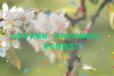 品牌故事模板，如何把中國制造變成中國智造？
