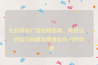 企業(yè)網(wǎng)站廣告合規(guī)指南，規(guī)避法律風險與構(gòu)建消費者信任的終極框架