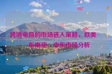 跨境電商的市場(chǎng)進(jìn)入策略，歐美、東南亞、中東市場(chǎng)分析