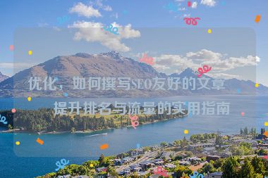 優(yōu)化，如何撰寫(xiě)SEO友好的文章？提升排名與流量的實(shí)用指南