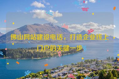 佛山網(wǎng)站建設(shè)電話，打造企業(yè)線上門(mén)戶的關(guān)鍵一步