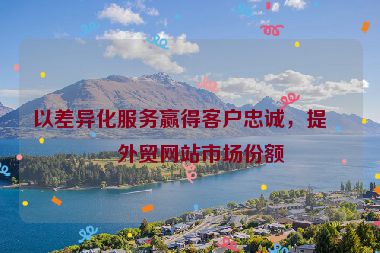 以差異化服務(wù)贏得客戶忠誠，提升外貿(mào)網(wǎng)站市場份額