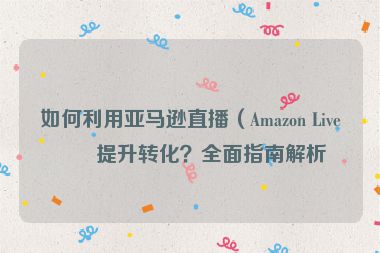 如何利用亞馬遜直播（Amazon Live）提升轉(zhuǎn)化？全面指南解析