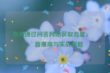 如何通過問答網(wǎng)站獲取流量，全面指南與實戰(zhàn)策略